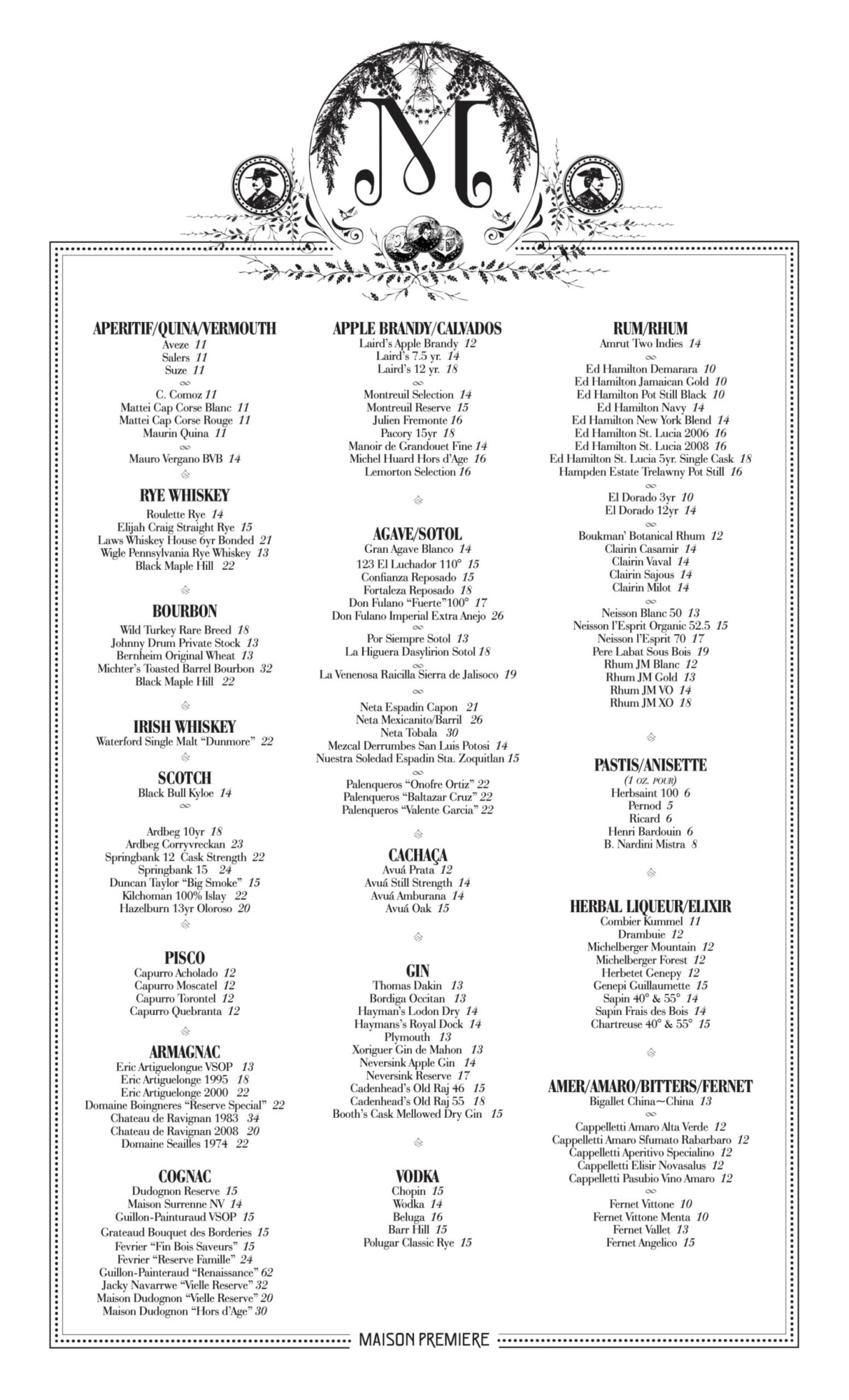 peritif/Quina/Vermouth Aveze 11 Salers 11 Suze 11 C. Comoz 11 Mattei Cap Corse Blanc 11 Mattei Cap Corse Rouge 11 Maurin Quina 11 Mauro Vergano BVB 14 Rye Whiskey Roulette Rye 14 Elijah Craig Straight Rye 15 Laws Whiskey House 6yr Bonded 21 Wigle Pennsylvania Rye Whiskey 13 Black Maple Hill 22 Bourbon Wild Turkey Rare Breed 18 Johnny Drum Private Stock 13 Bernheim Original Wheat 13 Michter’s Toasted Barrel Bourbon 32 Black Maple Hill 22 Irish Whiskey Waterford Single Malt “Dunmore” 22 SCotch Black Bull Kyloe 14 Ardbeg 10yr 18 Ardbeg Corryvreckan 23 Springbank 12 Cask Strength 22 Springbank 15 24 Duncan Taylor “Big Smoke” 15 Kilchoman 100% Islay 22 Hazelburn 13yr Oloroso 20 Pisco Capurro Acholado 12 Capurro Moscatel 12 Capurro Torontel 12 Capurro Quebranta 12 Armagnac Eric Artiguelongue VSOP 13 Eric Artiguelonge 1995 18 Eric Artiguelonge 2000 22 Domaine Boingneres “Reserve Special” 22 Chateau de Ravignan 1983 34 Chateau de Ravignan 2008 20 Domaine Seailles 1974 22 Cognac Dudognon Reserve 15 Maison Surrenne NV 14 Guillon-Painturaud VSOP 15 Grateaud Bouquet des Borderies 15 Fevrier “Fin Bois Saveurs” 15 Fevrier “Reserve Famille” 24 Guillon-Painteraud “Renaissance” 62 Jacky Navarrwe “Vielle Reserve” 32 Maison Dudognon “Vielle Reserve” 20 Maison Dudognon “Hors d’Age” 30 Apple Brandy/CalVados Laird’s Apple Brandy 12 Laird’s 7.5 yr. 14 Laird’s 12 yr. 18 Montreuil Selection 14 Montreuil Reserve 15 Julien Fremonte 16 Pacory 15yr 18 Manoir de Grandouet Fine 14 Michel Huard Hors d’Age 16 Lemorton Selection 16 Agave/Sotol Gran Agave Blanco 14 123 El Luchador 110° 15 Confianza Reposado 15 Fortaleza Reposado 18 Don Fulano “Fuerte”100° 17 Don Fulano Imperial Extra Anejo 26 Por Siempre Sotol 13 La Higuera Dasylirion Sotol 18 La Venenosa Raicilla Sierra de Jalisoco 19 Neta Espadin Capon 21 Neta Mexicanito/Barril 26 Neta Tobala 30 Mezcal Derrumbes San Luis Potosi 14 Nuestra Soledad Espadin Sta. Zoquitlan 15 Palenqueros “Onofre Ortiz” 22 Palenqueros “Baltazar Cruz” 22 Palenqueros “Valente Garcia” 22 CACHAÇA Avuá Prata 12 Avuá Still Strength 14 Avuá Amburana 14 Avuá Oak 15 Gin Thomas Dakin 13 Bordiga Occitan 13 Hayman’s Lodon Dry 14 Haymans’s Royal Dock 14 Plymouth 13 Xoriguer Gin de Mahon 13 Neversink Apple Gin 14 Neversink Reserve 17 Cadenhead’s Old Raj 46 15 Cadenhead’s Old Raj 55 18 Booth’s Cask Mellowed Dry Gin 15 Vodka Chopin 15 Wodka 14 Beluga 16 Barr Hill 15 Polugar Classic Rye 15 Rum/Rhum Amrut Two Indies 14 Ed Hamilton Demarara 10 Ed Hamilton Jamaican Gold 10 Ed Hamilton Pot Still Black 10 Ed Hamilton Navy 14 Ed Hamilton New York Blend 14 Ed Hamilton St. Lucia 2006 16 Ed Hamilton St. Lucia 2008 16 Ed Hamilton St. Lucia 5yr. Single Cask 18 Hampden Estate Trelawny Pot Still 16 El Dorado 3yr 10 El Dorado 12yr 14 Boukman’ Botanical Rhum 12 Clairin Casamir 14 Clairin Vaval 14 Clairin Sajous 14 Clairin Milot 14 Neisson Blanc 50 13 Neisson l’Esprit Organic 52.5 15 Neisson l’Esprit 70 17 Pere Labat Sous Bois 19 Rhum JM Blanc 12 Rhum JM Gold 13 Rhum JM VO 14 Rhum JM XO 18 Pastis/Anisette (1 oz. pour) Herbsaint 100 6 Pernod 5 Ricard 6 Henri Bardouin 6 B. Nardini Mistra 8 Herbal Liqueur/Elixir Combier Kummel 11 Drambuie 12 Michelberger Mountain 12 Michelberger Forest 12 Herbetet Genepy 12 Genepi Guillaumette 15 Sapin 40° & 55° 14 Sapin Frais des Bois 14 Chartreuse 40° & 55° 15 Amer/Amaro/Bitters/Fernet Bigallet China~China 13 Cappelletti Amaro Alta Verde 12 Cappelletti Amaro Sfumato Rabarbaro 12 Cappelletti Aperitivo Specialino 12 Cappelletti Elisir Novasalus 12 Cappelletti Pasubio Vino Amaro 12 Fernet Vittone 10 Fernet Vittone Menta 10 Fernet Vallet 13 Fernet Angelico 15