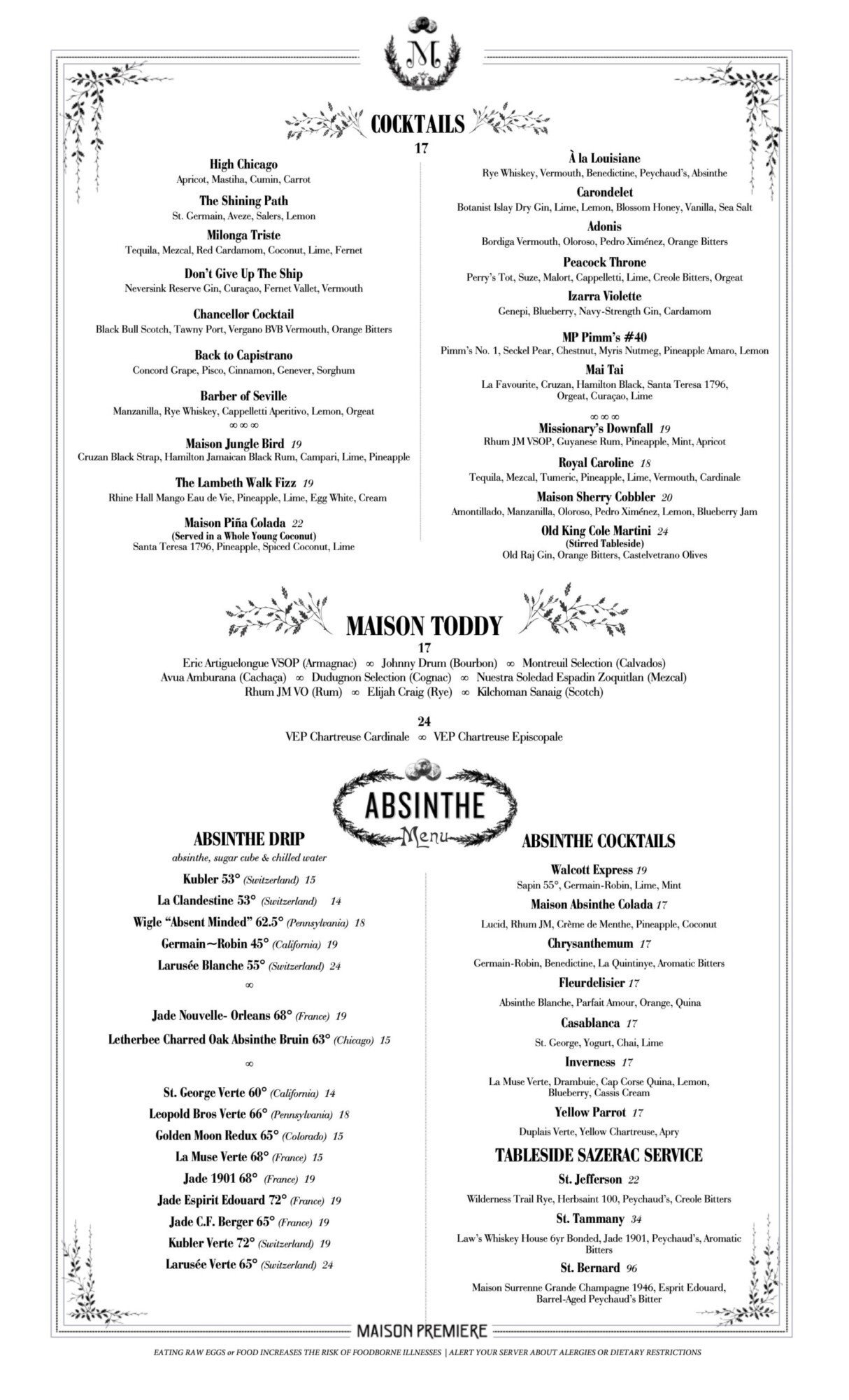 High Chicago Apricot, Mastiha, Cumin, Carrot The Shining Path St. Germain, Aveze, Salers, Lemon Milonga Triste Tequila, Mezcal, Red Cardamom, Coconut, Lime, Fernet Don&rsquo;t Give Up The Ship Neversink Reserve Gin, Cura&ccedil;ao, Fernet Vallet, Vermouth Chancellor Cocktail Black Bull Scotch, Tawny Port, Vergano BVB Vermouth, Orange Bitters Back to Capistrano Concord Grape, Pisco, Cinnamon, Genever, Sorghum Barber of Seville Manzanilla, Rye Whiskey, Cappelletti Aperitivo, Lemon, Orgeat    Maison Jungle Bird 19 Cruzan Black Strap, Hamilton Jamaican Black Rum, Campari, Lime, Pineapple The Lambeth Walk Fizz 19 Rhine Hall Mango Eau de Vie, Pineapple, Lime, Egg White, Cream Maison Pi&ntilde;a Colada 22 (Served in a Whole Young Coconut) Santa Teresa 1796, Pineapple, Spiced Coconut, Lime &Agrave; la Louisiane Rye Whiskey, Vermouth, Benedictine, Peychaud&rsquo;s, Absinthe Carondelet Botanist Islay Dry Gin, Lime, Lemon, Blossom Honey, Vanilla, Sea Salt Adonis Bordiga Vermouth, Oloroso, Pedro Xim&eacute;nez, Orange Bitters Peacock Throne Perry&rsquo;s Tot, Suze, Malort, Cappelletti, Lime, Creole Bitters, Orgeat Izarra Violette Genepi, Blueberry, Navy-Strength Gin, Cardamom MP Pimm&rsquo;s #40 Pimm&rsquo;s No. 1, Seckel Pear, Chestnut, Myris Nutmeg, Pineapple Amaro, Lemon Mai Tai La Favourite, Cruzan, Hamilton Black, Santa Teresa 1796, Orgeat, Cura&ccedil;ao, Lime    Missionary&rsquo;s Downfall 19 Rhum JM VSOP, Guyanese Rum, Pineapple, Mint, Apricot Royal Caroline 18 Tequila, Mezcal, Tumeric, Pineapple, Lime, Vermouth, Cardinale Maison Sherry Cobbler 20 Amontillado, Manzanilla, Oloroso, Pedro Xim&eacute;nez, Lemon, Blueberry Jam Old King Cole Martini 24 (Stirred Tableside) Old Raj Gin, Orange Bitters, Castelvetrano Olives MAISON TODDY 17 Eric Artiguelongue VSOP (Armagnac)  Johnny Drum (Bourbon)  Montreuil Selection (Calvados) Avua Amburana (Cacha&ccedil;a)  Dudugnon Selection (Cognac)  Nuestra Soledad Espadin Zoquitlan (Mezcal) Rhum JM VO (Rum)  Elijah Craig (Rye)  Kilchoman Sanaig (Scotch) 24 VEP Chartreuse Cardinale  VEP Chartreuse Episcopale ABSINTHE DRIP absinthe, sugar cube & chilled water Kubler 53 (Switzerland) 15 La Clandestine 53 (Switzerland) 14 Wigle &ldquo;Absent Minded&rdquo; 62.5 (Pennsylvania) 18 Germain~Robin 45 (California) 19 Larus&eacute;e Blanche 55 (Switzerland) 24  Jade Nouvelle- Orleans 68 (France) 19 Letherbee Charred Oak Absinthe Bruin 63 (Chicago) 15  St. George Verte 60 (California) 14 Leopold Bros Verte 66 (Pennsylvania) 18 Golden Moon Redux 65 (Colorado) 15 La Muse Verte 68 (France) 15 Jade 1901 68 (France) 19 Jade Espirit Edouard 72 (France) 19 Jade C.F. Berger 65 (France) 19 Kubler Verte 72 (Switzerland) 19 Larus&eacute;e Verte 65 (Switzerland) 24 ABSINTHE COCKTAILS Walcott Express 19 Sapin 55, Germain-Robin, Lime, Mint Maison Absinthe Colada 17 Lucid, Rhum JM, Cr&egrave;me de Menthe, Pineapple, Coconut Chrysanthemum 17 Germain-Robin, Benedictine, La Quintinye, Aromatic Bitters Fleurdelisier 17 Absinthe Blanche, Parfait Amour, Orange, Quina Casablanca 17 St. George, Yogurt, Chai, Lime Inverness 17 La Muse Verte, Drambuie, Cap Corse Quina, Lemon, Blueberry, Cassis Cream Yellow Parrot 17 Duplais Verte, Yellow Chartreuse, Apry TABLESIDE SAZERAC SERVICE St. Jefferson 22 Wilderness Trail Rye, Herbsaint 100, Peychaud&rsquo;s, Creole Bitters St. Tammany 34 Law&rsquo;s Whiskey House 6yr Bonded, Jade 1901, Peychaud&rsquo;s, Aromatic Bitters St. Bernard 96 Maison Surrenne Grande Champagne 1946, Esprit Edouard, Barrel-Aged Peychaud&rsquo;s Bitter