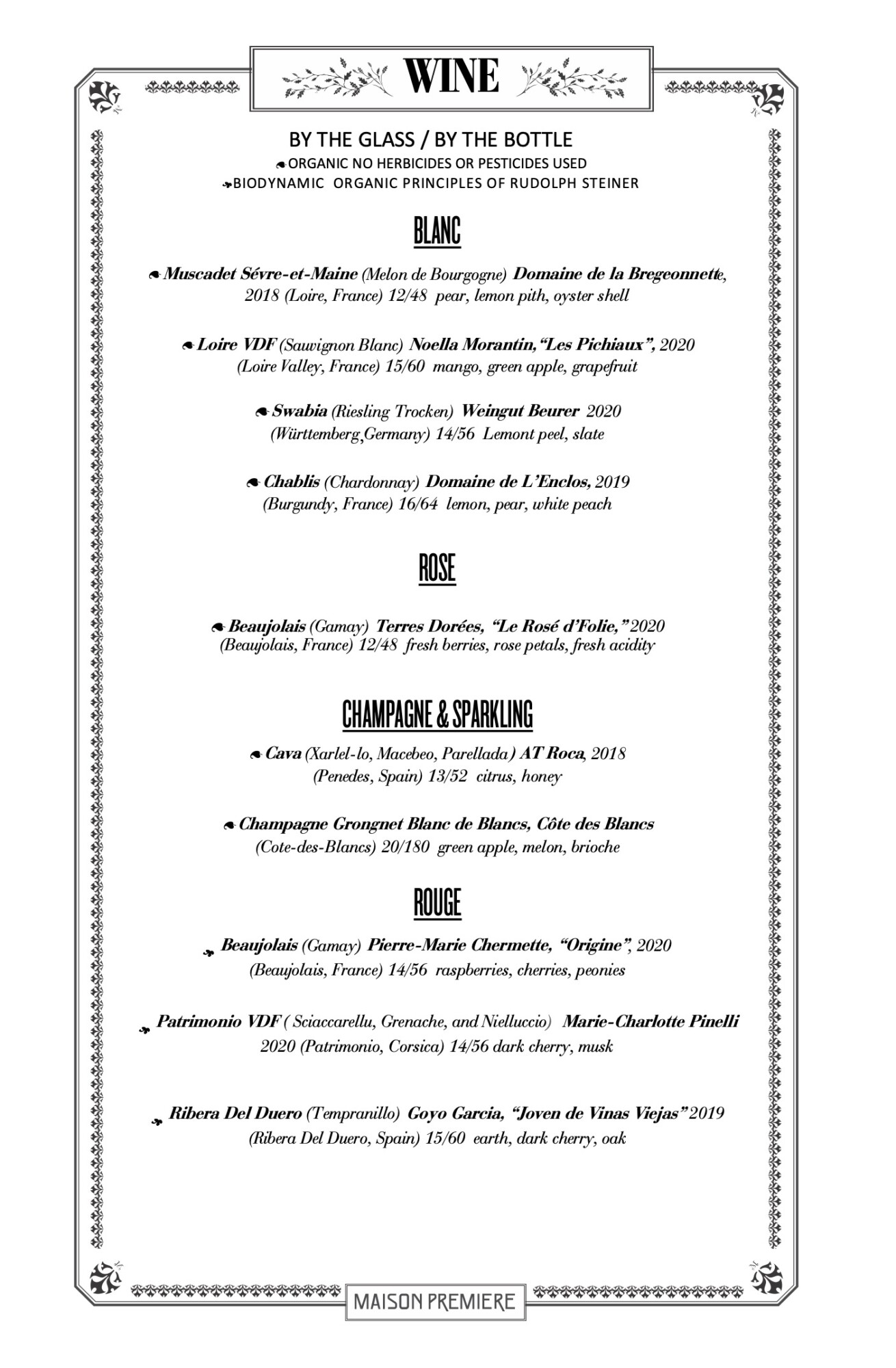 BY THE GLASS / BY THE BOTTLE 9ORGANIC NO HERBICIDES OR PESTICIDES USED /BIODYNAMIC ORGANIC PRINCIPLES OF RUDOLPH STEINER BLANC 9Muscadet Sévre-et-Maine (Melon de Bourgogne) Domaine de la Bregeonnette, 2018 (Loire, France) 12/48 pear, lemon pith, oyster shell 9Loire VDF (Sauvignon Blanc) Noella Morantin,“Les Pichiaux”, 2020 (Loire Valley, France) 15/60 mango, green apple, grapefruit 9Swabia (Riesling Trocken) Weingut Beurer 2020 (Württemberg,Germany) 14/56 Lemont peel, slate 9Chablis (Chardonnay) Domaine de L’Enclos, 2019 (Burgundy, France) 16/64 lemon, pear, white peach ROSE 9Beaujolais (Gamay) Terres Dorées, “Le Rosé d’Folie,” 2020 (Beaujolais, France) 12/48 fresh berries, rose petals, fresh acidity CHAMPAGNE & SPARKLING 9Cava (Xarlel-lo, Macebeo, Parellada) AT Roca, 2018 (Penedes, Spain) 13/52 citrus, honey 9Champagne Grongnet Blanc de Blancs, Côte des Blancs (Cote-des-Blancs) 20/180 green apple, melon, brioche ROUGE / Beaujolais (Gamay) Pierre-Marie Chermette, “Origine”, 2020 (Beaujolais, France) 14/56 raspberries, cherries, peonies / Patrimonio VDF ( Sciaccarellu, Grenache, and Nielluccio) Marie-Charlotte Pinelli 2020 (Patrimonio, Corsica) 14/56 dark cherry, musk / Ribera Del Duero (Tempranillo) Goyo Garcia, “Joven de Vinas Viejas” 2019 (Ribera Del Duero, Spain) 15/60 earth, dark cherry, oak