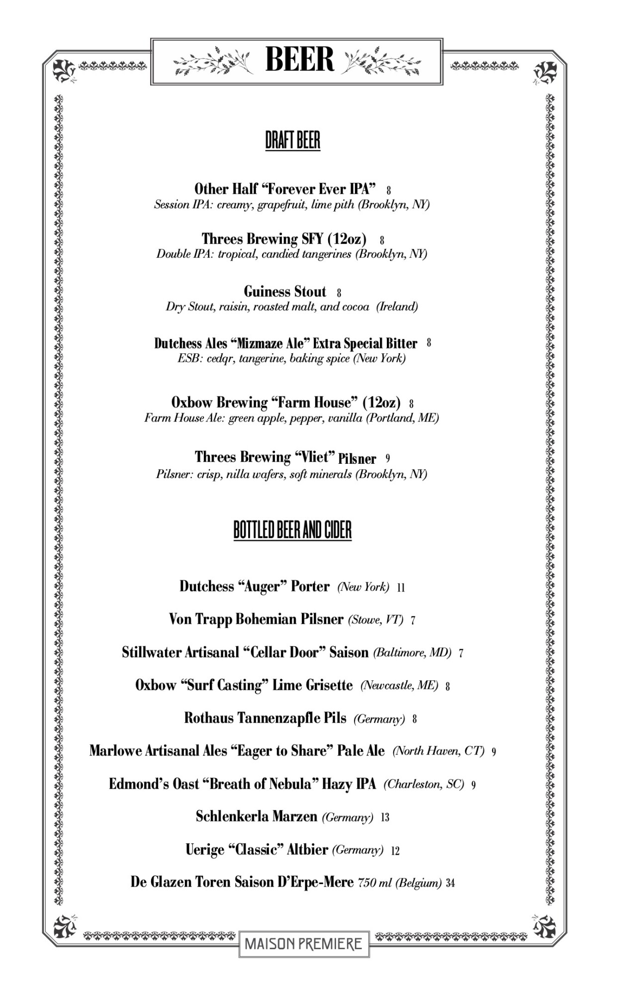 DRAFT BEER OtherHalf&ldquo;ForeverEverIPA&rdquo; 8 Session IPA: creamy, grapefruit, lime pith (Brooklyn, NY) Threes Brewing SFY (12oz) 8 Double IPA: tropical, candied tangerines (Brooklyn, NY) GuinessStout 8 Dry Stout, raisin, roasted malt, and cocoa (Ireland) DutchessAles&ldquo;MizmazeAle&rdquo;ExtraSpecialBitter 8 ESB: cedqr, tangerine, baking spice (New York) Oxbow Brewing &ldquo;Farm House&rdquo; (12oz) 8 Farm House Ale: green apple, pepper, vanilla (Portland, ME) ThreesBrewing&ldquo;Vliet&rdquo;Pilsner 9 Pilsner: crisp, nilla wafers, soft minerals (Brooklyn, NY) BOTTLED BEER AND CIDER Dutchess &ldquo;Auger&rdquo; Porter (New York) 11 Von Trapp Bohemian Pilsner (Stowe, VT) 7 Stillwater Artisanal &ldquo;Cellar Door&rdquo; Saison (Baltimore, MD) 7 Oxbow &ldquo;Surf Casting&rdquo; Lime Grisette (Newcastle, ME) 8 Rothaus Tannenzapfle Pils (Germany) 8 Marlowe Artisanal Ales &ldquo;Eager to Share&rdquo; Pale Ale (North Haven, CT) 9 Edmond&rsquo;s Oast &ldquo;Breath of Nebula&rdquo; Hazy IPA (Charleston, SC) 9 Schlenkerla Marzen (Germany) 13 Uerige&ldquo;Classic&rdquo;Altbier(Germany) 12 De Glazen Toren Saison D&rsquo;Erpe-Mere 750 ml (Belgium) 34