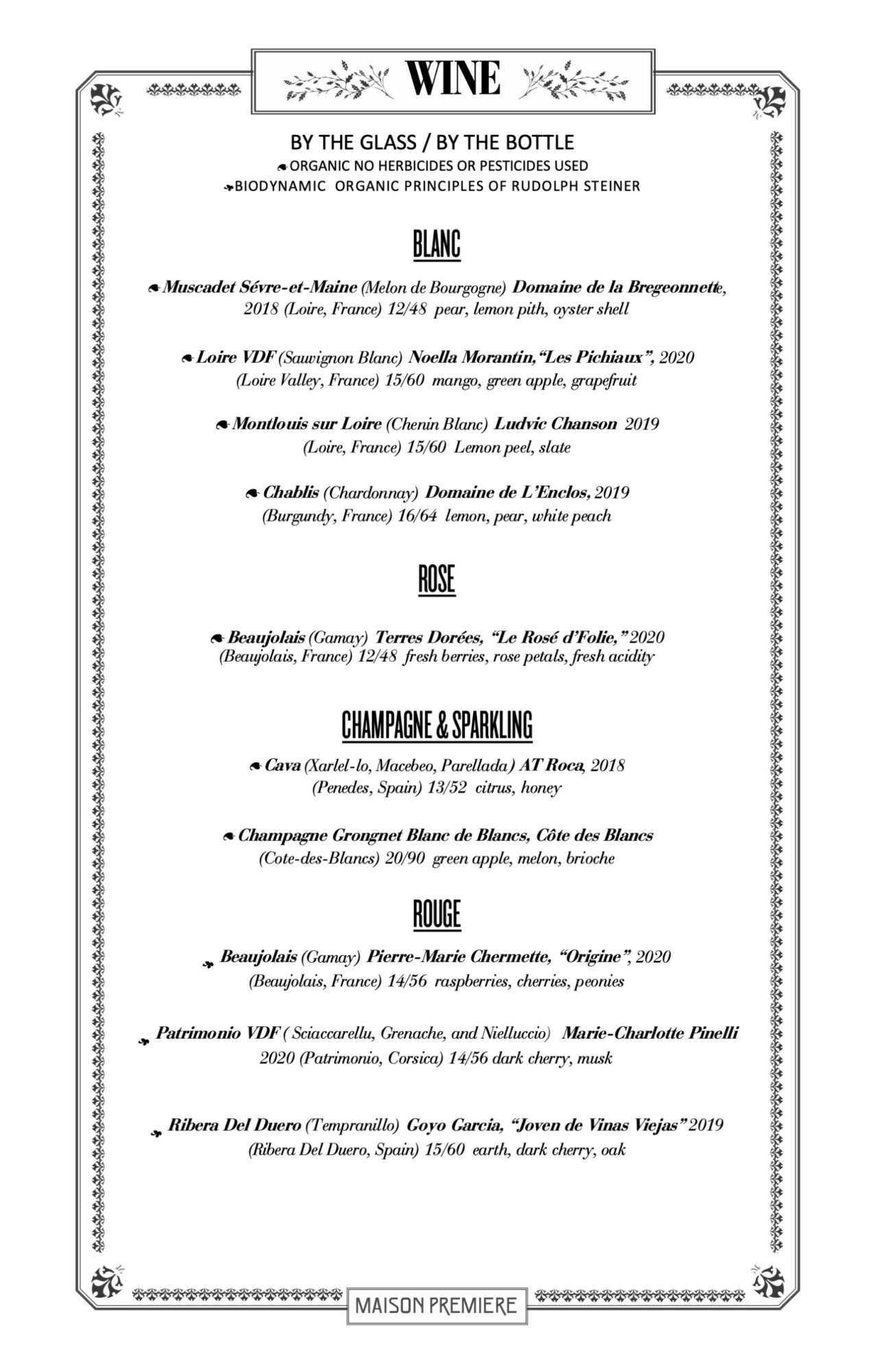 BLANC 9Muscadet S&eacute;vre-et-Maine (Melon de Bourgogne) Domaine de la Bregeonnette, 2018 (Loire, France) 12/48 pear, lemon pith, oyster shell 9Loire VDF (Sauvignon Blanc) Noella Morantin,&ldquo;Les Pichiaux&rdquo;, 2020 (Loire Valley, France) 15/60 mango, green apple, grapefruit 9Montlouis sur Loire (Chenin Blanc) Ludvic Chanson 2019 (Loire, France) 15/60 Lemon peel, slate 9Chablis (Chardonnay) Domaine de L&rsquo;Enclos, 2019 (Burgundy, France) 16/64 lemon, pear, white peach ROSE 9Beaujolais (Gamay) Terres Dor&eacute;es, &ldquo;Le Ros&eacute; d&rsquo;Folie,&rdquo; 2020 (Beaujolais, France) 12/48 fresh berries, rose petals, fresh acidity CHAMPAGNE & SPARKLING 9Cava (Xarlel-lo, Macebeo, Parellada) AT Roca, 2018 (Penedes, Spain) 13/52 citrus, honey 9Champagne Grongnet Blanc de Blancs, C&ocirc;te des Blancs (Cote-des-Blancs) 20/90 green apple, melon, brioche ROUGE / Beaujolais (Gamay) Pierre-Marie Chermette, &ldquo;Origine&rdquo;, 2020 (Beaujolais, France) 14/56 raspberries, cherries, peonies / Patrimonio VDF ( Sciaccarellu, Grenache, and Nielluccio) Marie-Charlotte Pinelli 2020 (Patrimonio, Corsica) 14/56 dark cherry, musk / Ribera Del Duero (Tempranillo) Goyo Garcia, &ldquo;Joven de Vinas Viejas&rdquo; 2019 (Ribera Del Duero, Spain) 15/60 earth, dark cherry, oak