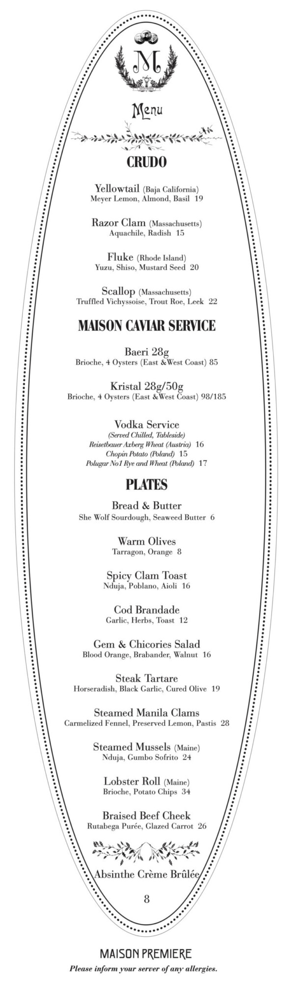 Menu CRUDO Yellowtail (Baja California) Meyer Lemon, Almond, Basil 19 Razor Clam (Massachusetts) Aquachile, Radish 15 Fluke (Rhode Island) Yuzu, Shiso, Mustard Seed 20 Scallop (Massachusetts) Truffled Vichyssoise, Trout Roe, Leek 22 MAISON CAVIAR SERVICE Baeri 28g Brioche, 4 Oysters (East & West Coast) 85 Kristal 28g/50g Brioche, 4 Oysters (East & West Coast) 98/185 Vodka Service (Served Chilled. Tableside) Reisetbauer Axberg Wheat (Austria) 16 Chopin Potato (Poland) 15 Polugar No1 Rye and Wheat (Poland) 17 PLATES Bread & Butter She Wolf Sourdough, Seaweed Butter Warm Olives Tarragon. Orange 8 Spicy Clam Toast Nduja, Poblano, Aioli 16 Cod Brandade Garlic, Herbs, Toast 12 Gem & Chicories Salad Blood Orange, Brabander, Walnut 16 Steak Tartare Horseradish, Black Garlic, Cured Olive 19 Steamed Manila Clams Carmelized Fennel, Preserved Lemon, Pastis 28 Steamed Mussels (Maine) Nduja, Gumbo Sofrito 24 Lobster Roll (Maine) Brioche, Potato Chips 34 Braised Beef Cheek Rutabega Pur&eacute;e, Clazed Carrot 26 Absinthe Cr&egrave;me Br&ucirc;l&eacute; MASON PREMIERE