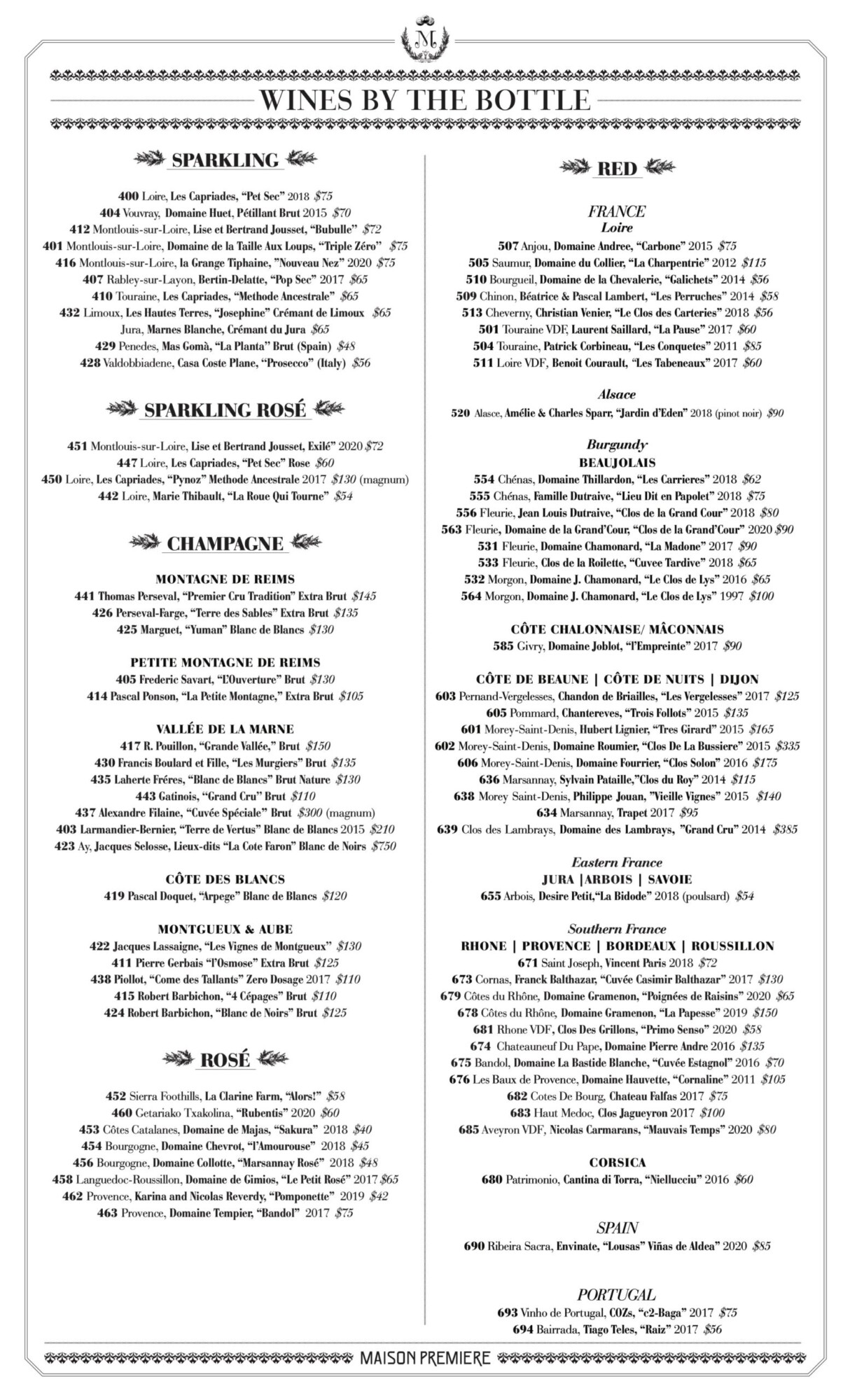 SPARKLING 400 Loire, Les Capriades, &ldquo;Pet Sec&rdquo; 2018 $75 404 Vouvray, Domaine Huet, P&eacute;tillant Brut 2015 $70 412 Montlouis-sur-Loire, Lise et Bertrand Jousset, &ldquo;Bubulle&rsquo;&rsquo; $72 401 Montlouis-sur-Loire, Domaine de la Taille Aux Loups, &lsquo;&lsquo;Triple Z&eacute;ro&rsquo;&rsquo; $75 416 Montlouis-sur-Loire, la Grange Tiphaine, &rdquo;Nouveau Nez&rsquo;&rsquo; 2020 $75 407 Rabley-sur-Layon, Bertin-Delatte, &ldquo;Pop Sec&rdquo; 2017 $65 410 Touraine, Les Capriades, &ldquo;Methode Ancestrale&rdquo; $65 432 Limoux, Les Hautes Terres, &ldquo;Josephine&rdquo; Cr&eacute;mant de Limoux $65 Jura, Marnes Blanche, Cr&eacute;mant du Jura $65 429 Penedes, Mas Gom&agrave;, &ldquo;La Planta&rsquo;&rsquo; Brut (Spain) $48 428 Valdobbiadene, Casa Coste Plane, &lsquo;&lsquo;Prosecco&rsquo;&rsquo; (Italy) $56 SPARKLING ROS&Eacute; 451 Montlouis-sur-Loire, Lise et Bertrand Jousset, Exil&eacute;&rdquo; 2020 $72 447 Loire, Les Capriades, &ldquo;Pet Sec&rdquo; Rose $60 450 Loire, Les Capriades, &ldquo;Pynoz&rdquo; Methode Ancestrale 2017 $130 (magnum) 442 Loire, Marie Thibault, &ldquo;La Roue Qui Tourne&rdquo; $54 CHAMPAGNE MONTAGNE DE REIMS 441 Thomas Perseval, &ldquo;Premier Cru Tradition&rdquo; Extra Brut $145 426 Perseval-Farge, &ldquo;Terre des Sables&rdquo; Extra Brut $135 425 Marguet, &ldquo;Yuman&rdquo; Blanc de Blancs $130 PETITE MONTAGNE DE REIMS 405 Frederic Savart, &ldquo;L&rsquo;Ouverture&rdquo; Brut $130 414 Pascal Ponson, &ldquo;La Petite Montagne,&rdquo; Extra Brut $105 VALL&Eacute;E DE LA MARNE 417 R. Pouillon, &ldquo;Grande Vall&eacute;e,&rdquo; Brut $150 430 Francis Boulard et Fille, &ldquo;Les Murgiers&rdquo; Brut $135 435 Laherte Fr&eacute;res, &ldquo;Blanc de Blancs&rdquo; Brut Nature $130 443 Gatinois, &lsquo;&lsquo;Grand Cru&rsquo;&rsquo; Brut $110 437 Alexandre Filaine, &ldquo;Cuv&eacute;e Sp&eacute;ciale&rdquo; Brut $300 (magnum) 403 Larmandier-Bernier, &ldquo;Terre de Vertus&rdquo; Blanc de Blancs 2015 $210 423 Ay, Jacques Selosse, Lieux-dits &ldquo;La Cote Faron&rdquo; Blanc de Noirs $750 C&Ocirc;TE DES BLANCS 419 Pascal Doquet, &ldquo;Arpege&rdquo; Blanc de Blancs $120 MONTGUEUX & AUBE 422 Jacques Lassaigne, &ldquo;Les Vignes de Montgueux&rsquo;&rsquo; $130 411 Pierre Gerbais &ldquo;l&rsquo;Osmose&rdquo; Extra Brut $125 438 Piollot, &ldquo;Come des Tallants&rdquo; Zero Dosage 2017 $110 415 Robert Barbichon, &ldquo;4 C&eacute;pages&rdquo; Brut $110 424 Robert Barbichon, &ldquo;Blanc de Noirs&rdquo; Brut $125 ROS&Eacute; 452 Sierra Foothills, La Clarine Farm, &ldquo;Alors!&rdquo; $58 460 Getariako Txakolina, &ldquo;Rubentis&rdquo; 2020 $60 453 C&ocirc;tes Catalanes, Domaine de Majas, &ldquo;Sakura&rdquo; 2018 $40 454 Bourgogne, Domaine Chevrot, &ldquo;l&rsquo;Amourouse&rdquo; 2018 $45 456 Bourgogne, Domaine Collotte, &ldquo;Marsannay Ros&eacute;&rdquo; 2018 $48 458 Languedoc-Roussillon, Domaine de Gimios, &ldquo;Le Petit Ros&eacute;&rdquo; 2017 $65 462 Provence, Karina and Nicolas Reverdy, &ldquo;Pomponette&rdquo; 2019 $42 463 Provence, Domaine Tempier, &ldquo;Bandol&rdquo; 2017 $75 WINES BY THE BOTTLE RED FRANCE Loire 507 Anjou, Domaine Andree, &ldquo;Carbone&rdquo; 2015 $75 505 Saumur, Domaine du Collier, &ldquo;La Charpentrie&rdquo; 2012 $115 510 Bourgueil, Domaine de la Chevalerie, &ldquo;Galichets&rdquo; 2014 $56 509 Chinon, B&eacute;atrice & Pascal Lambert, &ldquo;Les Perruches&rdquo; 2014 $58 513 Cheverny, Christian Venier, &ldquo;Le Clos des Carteries&rdquo; 2018 $56 501 Touraine VDF, Laurent Saillard, &ldquo;La Pause&rdquo; 2017 $60 504 Touraine, Patrick Corbineau, &ldquo;Les Conquetes&rdquo; 2011 $85 511 Loire VDF, Benoit Courault, &ldquo;Les Tabeneaux&rdquo; 2017 $60 Alsace 520 Alasce, Am&eacute;lie & Charles Sparr, &ldquo;Jardin d&rsquo;Eden&rdquo; 2018 (pinot noir) $90 Burgundy BEAUJOLAIS 554 Ch&eacute;nas, Domaine Thillardon, &ldquo;Les Carrieres&rdquo; 2018 $62 555 Ch&eacute;nas, Famille Dutraive, &ldquo;Lieu Dit en Papolet&rdquo; 2018 $75 556 Fleurie, Jean Louis Dutraive, &ldquo;Clos de la Grand Cour&rdquo; 2018 $80 563 Fleurie, Domaine de la Grand&rsquo;Cour, &ldquo;Clos de la Grand&rsquo;Cour&rdquo; 2020 $90 531 Fleurie, Domaine Chamonard, &ldquo;La Madone&rdquo; 2017 $90 533 Fleurie, Clos de la Roilette, &ldquo;Cuvee Tardive&rdquo; 2018 $65 532 Morgon, Domaine J. Chamonard, &ldquo;Le Clos de Lys&rdquo; 2016 $65 564 Morgon, Domaine J. Chamonard, &ldquo;Le Clos de Lys&rdquo; 1997 $100 C&Ocirc;TE CHALONNAISE/ M&Acirc;CONNAIS 585 Givry, Domaine Joblot, &ldquo;l&rsquo;Empreinte&rdquo; 2017 $90 C&Ocirc;TE DE BEAUNE | C&Ocirc;TE DE NUITS | DIJON 603 Pernand-Vergelesses, Chandon de Briailles, &ldquo;Les Vergelesses&rdquo; 2017 $125 605 Pommard, Chantereves, &ldquo;Trois Follots&rdquo; 2015 $135 601 Morey-Saint-Denis, Hubert Lignier, &ldquo;Tres Girard&rdquo; 2015 $165 602 Morey-Saint-Denis, Domaine Roumier, &ldquo;Clos De La Bussiere&rdquo; 2015 $335 606 Morey-Saint-Denis, Domaine Fourrier, &ldquo;Clos Solon&rdquo; 2016 $175 636 Marsannay, Sylvain Pataille,&rdquo;Clos du Roy&rdquo; 2014 $115 638 Morey Saint-Denis, Philippe Jouan, &rdquo;Vieille Vignes&rdquo; 2015 $140 634 Marsannay, Trapet 2017 $95 639 Clos des Lambrays, Domaine des Lambrays, &rdquo;Grand Cru&rdquo; 2014 $385 Eastern France JURA |ARBOIS | SAVOIE 655 Arbois, Desire Petit,&ldquo;La Bidode&rdquo; 2018 (poulsard) $54 Southern France RHONE | PROVENCE | BORDEAUX | ROUSSILLON 671 Saint Joseph, Vincent Paris 2018 $72 673 Cornas, Franck Balthazar, &ldquo;Cuv&eacute;e Casimir Balthazar&rdquo; 2017 $130 679 C&ocirc;tes du Rh&ocirc;ne, Domaine Gramenon, &ldquo;Poign&eacute;es de Raisins&rdquo; 2020 $65 678 C&ocirc;tes du Rh&ocirc;ne, Domaine Gramenon, &ldquo;La Papesse&rdquo; 2019 $150 681 Rhone VDF, Clos Des Grillons, &ldquo;Primo Senso&rdquo; 2020 $58 674 Chateauneuf Du Pape, Domaine Pierre Andre 2016 $135 675 Bandol, Domaine La Bastide Blanche, &ldquo;Cuv&eacute;e Estagnol&rdquo; 2016 $70 676 Les Baux de Provence, Domaine Hauvette, &ldquo;Cornaline&rdquo; 2011 $105 682 Cotes De Bourg, Chateau Falfas 2017 $75 683 Haut Medoc, Clos Jagueyron 2017 $100 685 Aveyron VDF, Nicolas Carmarans, &ldquo;Mauvais Temps&rdquo; 2020 $80 CORSICA 680 Patrimonio, Cantina di Torra, &ldquo;Niellucciu&rdquo; 2016 $60 SPAIN 690 Ribeira Sacra, Envinate, &ldquo;Lousas&rdquo; Vi&ntilde;as de Aldea&rdquo; 2020 $85 PORTUGAL 693 Vinho de Portugal, COZs, &ldquo;c2-Baga&rdquo; 2017 $75 694 Bairrada, Tiago Teles, &ldquo;Raiz&rdquo; 2017 $56