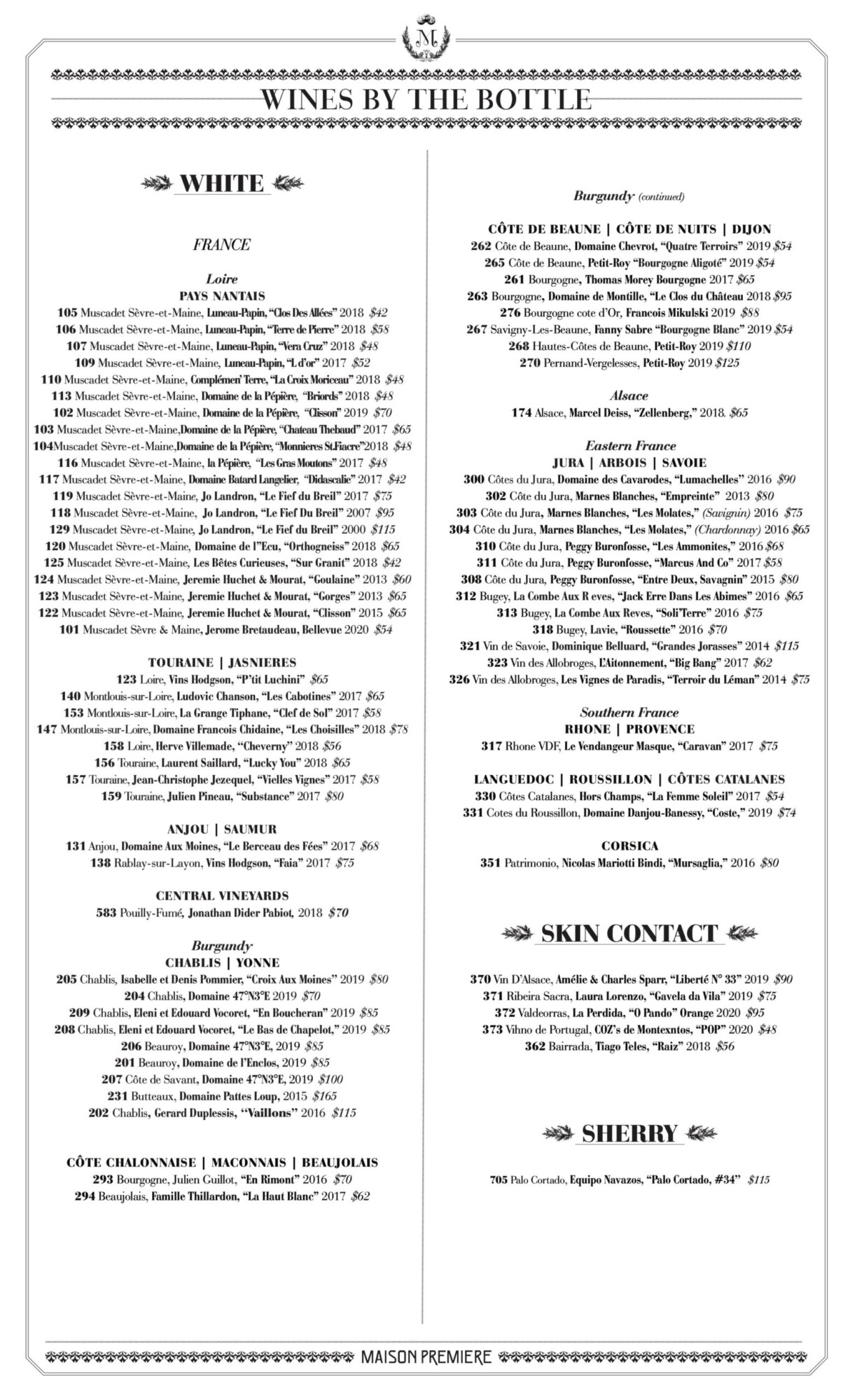 FRANCE Loire PAYS NANTAIS 105 Muscadet S&egrave;vre-et-Maine, Luneau-Papin, &ldquo;Clos Des All&eacute;es&rdquo; 2018 Burgundy (continued) C&Ocirc;TE DE BEAUNE | C&Ocirc;TE DE NUITS | DIJON 262 C&ocirc;te de Beaune, Domaine Chevrot, &ldquo;Quatre Terroirs&rdquo; 2019 $54 265 C&ocirc;te de Beaune, Petit-Roy &ldquo;Bourgogne Aligot&eacute;&rdquo; 2019 $54 261 Bourgogne, Thomas Morey Bourgogne 2017 $65 263 Bourgogne, Domaine de Montille, &ldquo;Le Clos du Ch&acirc;teau 2018 $95 276 Bourgogne cote d&rsquo;Or, Francois Mikulski 2019 $88 267 Savigny-Les-Beaune, Fanny Sabre &ldquo;Bourgogne Blanc&rdquo; 2019 $54 268 Hautes-C&ocirc;tes de Beaune, Petit-Roy 2019 $110 270 Pernand-Vergelesses, Petit-Roy 2019 $125 Alsace 174 Alsace, Marcel Deiss, &ldquo;Zellenberg,&rdquo; 2018. $65 Eastern France JURA | ARBOIS | SAVOIE 300 C&ocirc;tes du Jura, Domaine des Cavarodes, &ldquo;Lumachelles&rsquo;&rsquo; 2016 $90 302 C&ocirc;te du Jura, Marnes Blanches, &ldquo;Empreinte&rdquo; 2013 $80 303 C&ocirc;te du Jura, Marnes Blanches, &ldquo;Les Molates,&rdquo; (Savignin) 2016 $75 304 C&ocirc;te du Jura, Marnes Blanches, &ldquo;Les Molates,&rdquo; (Chardonnay) 2016 $65 310 C&ocirc;te du Jura, Peggy Buronfosse, &ldquo;Les Ammonites,&rdquo; 2016 $68 311 C&ocirc;te du Jura, Peggy Buronfosse, &ldquo;Marcus And Co&rdquo; 2017 $58 308 C&ocirc;te du Jura, Peggy Buronfosse, &ldquo;Entre Deux, Savagnin&rdquo; 2015 $80 312 Bugey, La Combe Aux R eves, &ldquo;Jack Erre Dans Les Abimes&rdquo; 2016 $65 313 Bugey, La Combe Aux Reves, &ldquo;Soli&rsquo;Terre&rdquo; 2016 $75 318 Bugey, Lavie, &ldquo;Roussette&rdquo; 2016 $70 321 Vin de Savoie, Dominique Belluard, &ldquo;Grandes Jorasses&rdquo; 2014 $115 323 Vin des Allobroges, L&rsquo;Aitonnement, &ldquo;Big Bang&rdquo; 2017 $62 326 Vin des Allobroges, Les Vignes de Paradis, &ldquo;Terroir du L&eacute;man&rdquo; 2014 $75 Southern France RHONE | PROVENCE 317 Rhone VDF, Le Vendangeur Masque, &ldquo;Caravan&rdquo; 2017 $75 LANGUEDOC | ROUSSILLON | C&Ocirc;TES CATALANES 330 C&ocirc;tes Catalanes, Hors Champs, &ldquo;La Femme Soleil&rdquo; 2017 $54 331 Cotes du Roussillon, Domaine Danjou-Banessy, &ldquo;Coste,&rdquo; 2019 $74 CORSICA 351 Patrimonio, Nicolas Mariotti Bindi, &ldquo;Mursaglia,&rdquo; 2016 $80 SKIN CONTACT 370 Vin D&rsquo;Alsace, Am&eacute;lie & Charles Sparr, &ldquo;Libert&eacute; N&deg; 33&rdquo; 2019 $90 371 Ribeira Sacra, Laura Lorenzo, &ldquo;Gavela da Vila&rdquo; 2019 $75 372 Valdeorras, La Perdida, &ldquo;O Pando&rdquo; Orange 2020 $95 373 Vihno de Portugal, COZ&rsquo;s de Montexntos, &ldquo;POP&rdquo; 2020 $48 362 Bairrada, Tiago Teles, &ldquo;Raiz&rdquo; 2018 $56 SHERRY 705 Palo Cortado, Equipo Navazos, &ldquo;Palo Cortado, #34&rsquo;&rsquo; $115 $42 $58 109 Muscadet S&egrave;vre-et-Maine, Luneau-Papin, &ldquo;L d&rsquo;or&rdquo; 2017 $52 110 Muscadet S&egrave;vre-et-Maine, Compl&eacute;men&rsquo; Terre, &ldquo;La Croix Moriceau&rsquo;&rsquo; 2018 $48 113 Muscadet S&egrave;vre-et-Maine, Domaine de la P&eacute;pi&egrave;re, &ldquo;Briords&rsquo;&rsquo; 2018 $48 102 Muscadet S&egrave;vre-et-Maine, Domaine de la P&eacute;pi&egrave;re, &ldquo;Clisson&rsquo;&rsquo; 2019 $70 103 Muscadet S&egrave;vre-et-Maine,Domaine de la P&eacute;pi&egrave;re,&ldquo;Chateau Thebaud&rsquo;&rsquo; 2017 $65 104Muscadet S&egrave;vre-et-Maine,Domaine de la P&eacute;pi&egrave;re,&ldquo;Monnieres St.Fiacre&rsquo;&rsquo;2018 $48 116 Muscadet S&egrave;vre-et-Maine, la P&eacute;pi&egrave;re, &ldquo;Les Gras Moutons&rsquo;&rsquo; 2017 $48 117 Muscadet S&egrave;vre-et-Maine, Domaine Batard Langelier, &ldquo;Didascalie&rsquo;&rsquo; 2017 $42 119 Muscadet S&egrave;vre-et-Maine, Jo Landron, &ldquo;Le Fief du Breil&rdquo; 2017 $75 118 Muscadet S&egrave;vre-et-Maine, Jo Landron, &ldquo;Le Fief Du Breil&rdquo; 2007 $95 129 Muscadet S&egrave;vre-et-Maine, Jo Landron, &ldquo;Le Fief du Breil&rdquo; 2000 $115 120 Muscadet S&egrave;vre-et-Maine, Domaine de l&rdquo;Ecu, &ldquo;Orthogneiss&rsquo;&rsquo; 2018 $65 125 Muscadet S&egrave;vre-et-Maine, Les B&ecirc;tes Curieuses, &ldquo;Sur Granit&rdquo; 2018 $42 124 Muscadet S&egrave;vre-et-Maine, Jeremie Huchet & Mourat, &ldquo;Goulaine&rdquo; 2013 $60 123 Muscadet S&egrave;vre-et-Maine, Jeremie Huchet & Mourat, &ldquo;Gorges&rdquo; 2013 $65 122 Muscadet S&egrave;vre-et-Maine, Jeremie Huchet & Mourat, &ldquo;Clisson&rdquo; 2015 $65 101 Muscadet S&egrave;vre & Maine, Jerome Bretaudeau, Bellevue 2020 $54 TOURAINE | JASNIERES 123 Loire, Vins Hodgson, &ldquo;P&rsquo;tit Luchini&rdquo; $65 140 Montlouis-sur-Loire, Ludovic Chanson, &ldquo;Les Cabotines&rdquo; 2017 $65 153 Montlouis-sur-Loire, La Grange Tiphane, &ldquo;Clef de Sol&rdquo; 2017 $58 147 Montlouis-sur-Loire, Domaine Francois Chidaine, &ldquo;Les Choisilles&rdquo; 2018 $78 158 Loire, Herve Villemade, &lsquo;&lsquo;Cheverny&rsquo;&rsquo; 2018 $56 156 Touraine, Laurent Saillard, &ldquo;Lucky You&rdquo; 2018 $65 157 Touraine, Jean-Christophe Jezequel, &ldquo;Vielles Vignes&rdquo; 2017 $58 159 Touraine, Julien Pineau, &ldquo;Substance&rdquo; 2017 $80 ANJOU | SAUMUR 131 Anjou, Domaine Aux Moines, &ldquo;Le Berceau des F&eacute;es&rdquo; 2017 $68 138 Rablay-sur-Layon, Vins Hodgson, &ldquo;Faia&rdquo; 2017 $75 CENTRAL VINEYARDS 583 Pouilly-Fum&eacute;, Jonathan Dider Pabiot, 2018 $70 Burgundy CHABLIS | YONNE 205 Chablis, Isabelle et Denis Pommier, &ldquo;Croix Aux Moines&rsquo;&rsquo; 2019 $80 204 Chablis, Domaine 47&deg;N3&deg;E 2019 $70 209 Chablis, Eleni et Edouard Vocoret, &ldquo;En Boucheran&rdquo; 2019 $85 208 Chablis, Eleni et Edouard Vocoret, &ldquo;Le Bas de Chapelot,&rdquo; 2019 $85 206 Beauroy, Domaine 47&deg;N3&deg;E, 2019 $85 201 Beauroy, Domaine de l&rsquo;Enclos, 2019 $85 207 C&ocirc;te de Savant, Domaine 47&deg;N3&deg;E, 2019 $100 231 Butteaux, Domaine Pattes Loup, 2015 $165 202 Chablis, Gerard Duplessis, &lsquo;&lsquo;Vaillons&rsquo;&rsquo; 2016 $115 C&Ocirc;TE CHALONNAISE | MACONNAIS | BEAUJOLAIS 293 Bourgogne, Julien Guillot, &ldquo;En Rimont&rdquo; 2016 $70 294 Beaujolais, Famille Thillardon, &ldquo;La Haut Blanc&rdquo; 2017 $62
